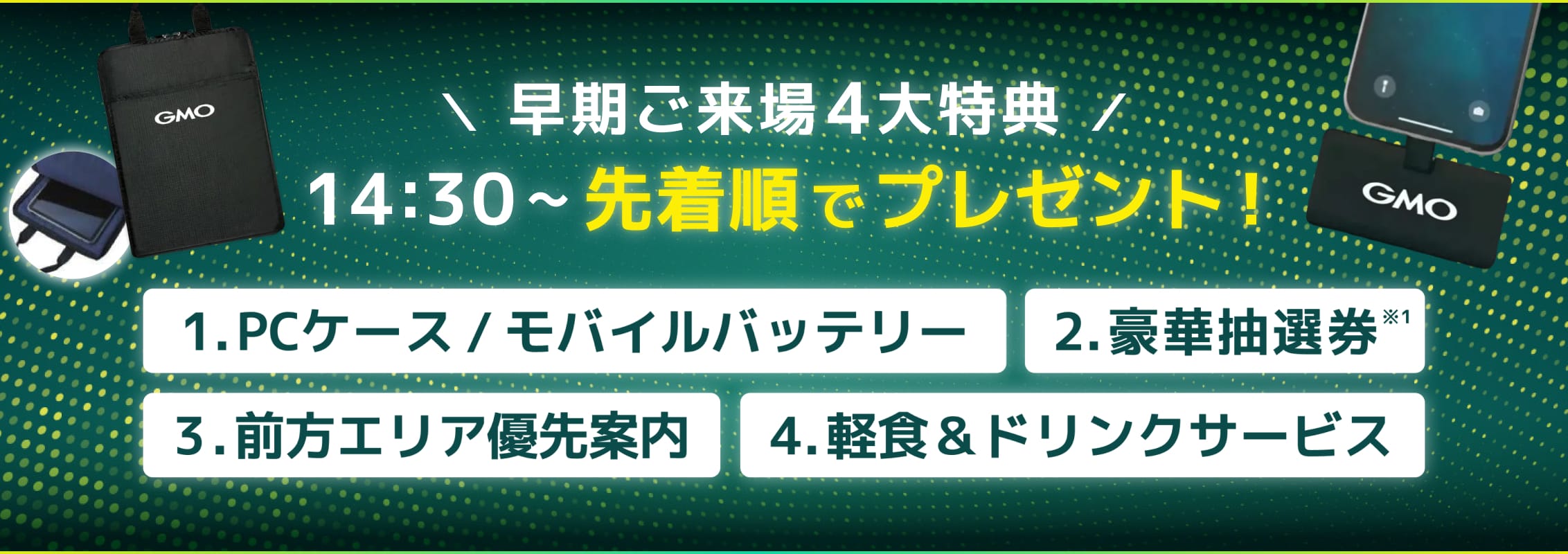 早期ご来場4大特典 14:30〜 先着順でプレゼント！